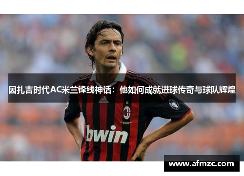 因扎吉时代AC米兰锋线神话：他如何成就进球传奇与球队辉煌