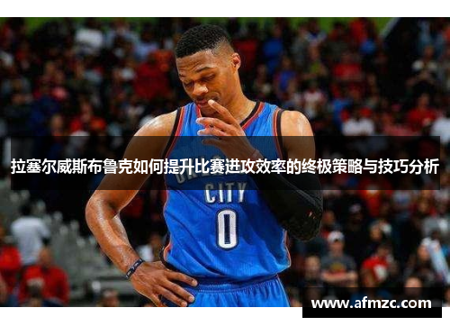拉塞尔威斯布鲁克如何提升比赛进攻效率的终极策略与技巧分析