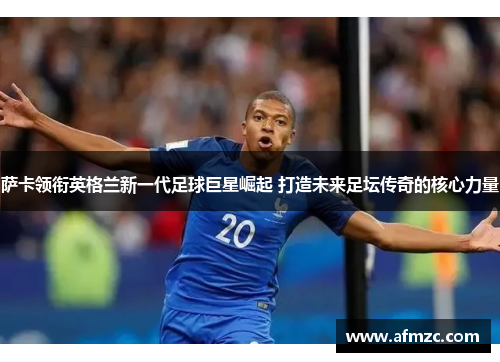 萨卡领衔英格兰新一代足球巨星崛起 打造未来足坛传奇的核心力量