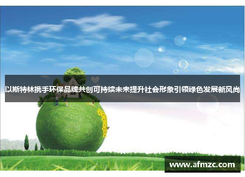 以斯特林携手环保品牌共创可持续未来提升社会形象引领绿色发展新风尚