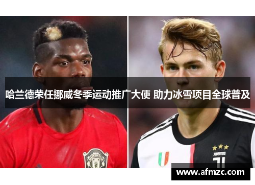 哈兰德荣任挪威冬季运动推广大使 助力冰雪项目全球普及