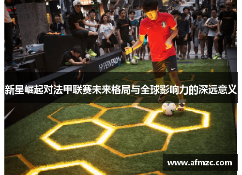 新星崛起对法甲联赛未来格局与全球影响力的深远意义