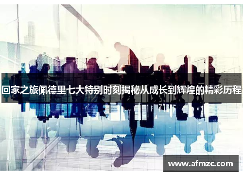 回家之旅佩德里七大特别时刻揭秘从成长到辉煌的精彩历程