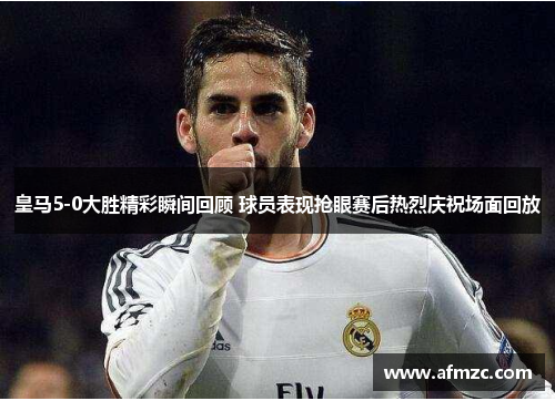 皇马5-0大胜精彩瞬间回顾 球员表现抢眼赛后热烈庆祝场面回放