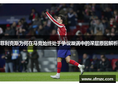 菲利克斯为何在马竞始终处于争议漩涡中的深层原因解析