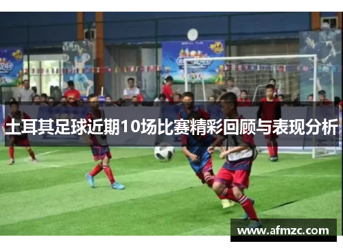 土耳其足球近期10场比赛精彩回顾与表现分析