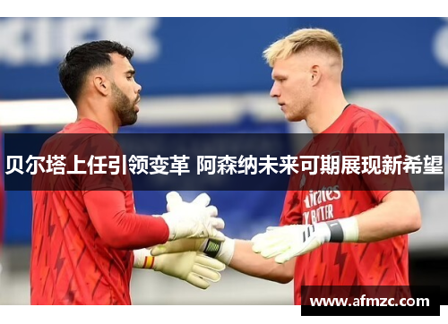 贝尔塔上任引领变革 阿森纳未来可期展现新希望