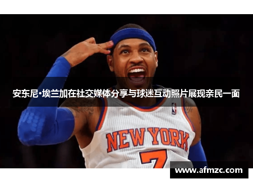 安东尼·埃兰加在社交媒体分享与球迷互动照片展现亲民一面