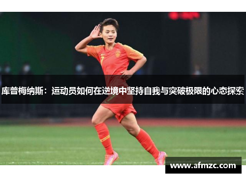 库普梅纳斯:运动员如何在逆境中坚持自我与突破极限的心态探索 库普梅纳斯:运动员如何在逆境中坚持自我与突破极限的心态探索